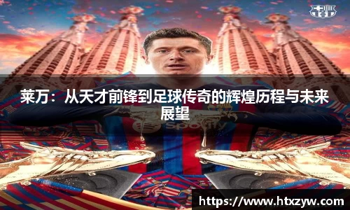 莱万：从天才前锋到足球传奇的辉煌历程与未来展望
